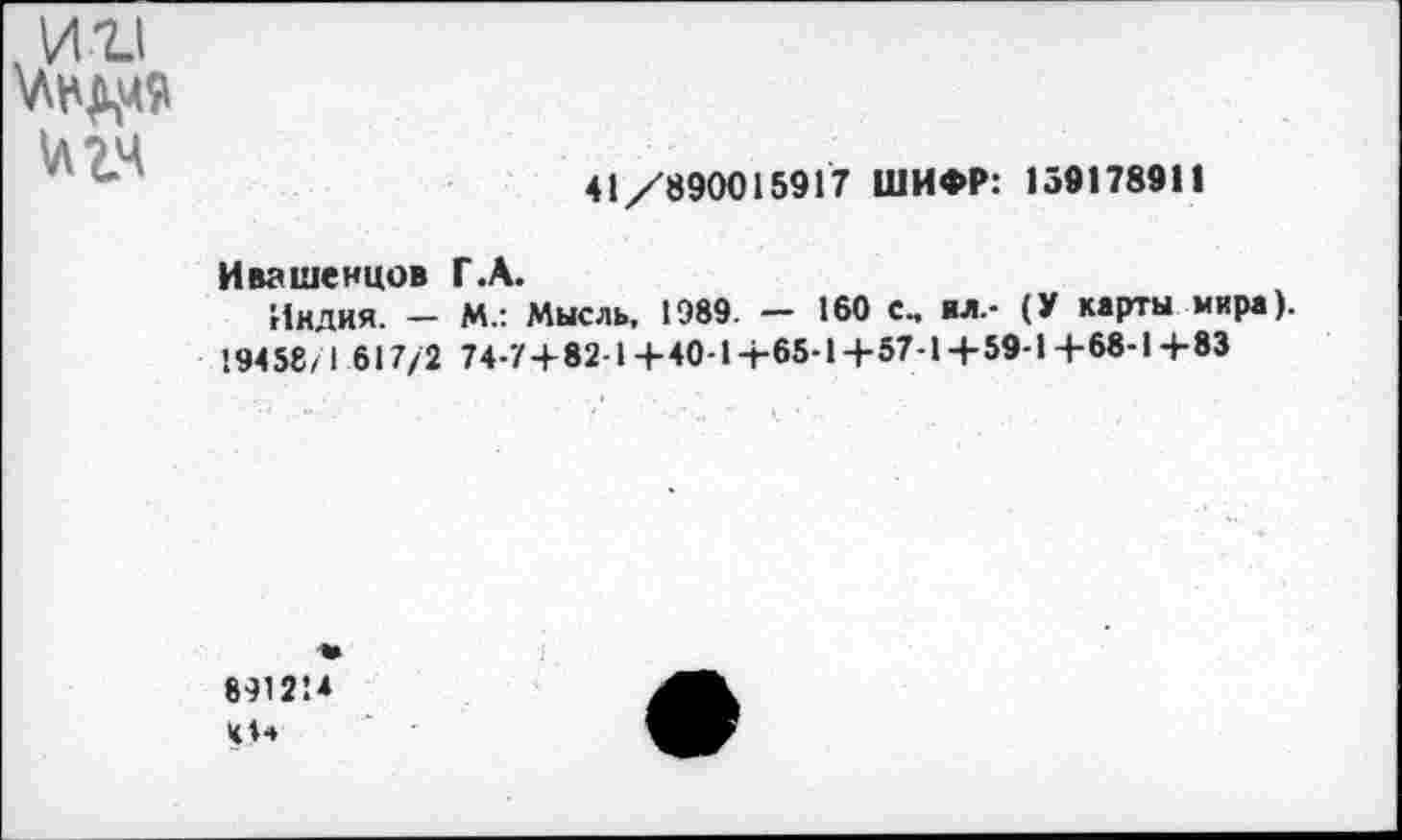 ﻿ин
1лгч
41/890015917 ШИФР: 159178911
Ивашенцов Г.А.
Индия. - М.: Мысль, 1989. - 160 с., ил.- (У карты мира). 19458/1 617/2 74-7+82-1+40-1+65-1+57-1+59-1+68-1+83
841214 0*